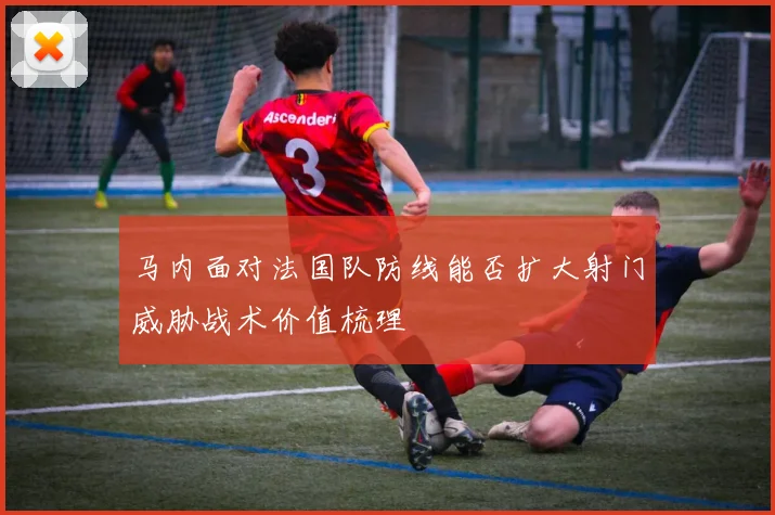 马内面对法国队防线能否扩大射门威胁战术价值梳理