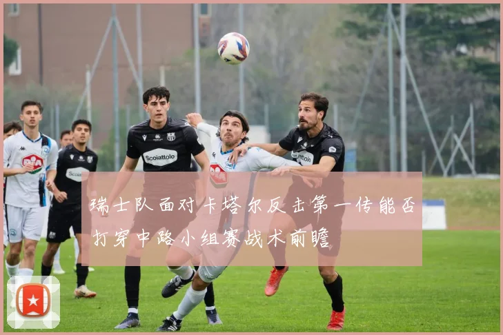 瑞士队面对卡塔尔反击第一传能否打穿中路小组赛战术前瞻