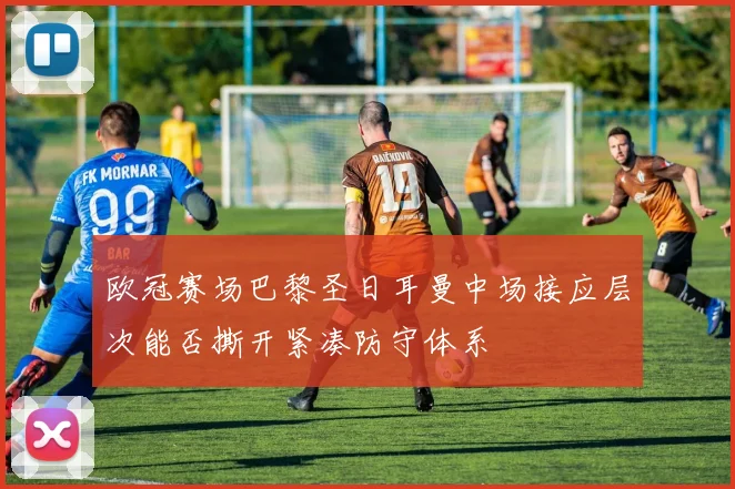欧冠赛场巴黎圣日耳曼中场接应层次能否撕开紧凑防守体系