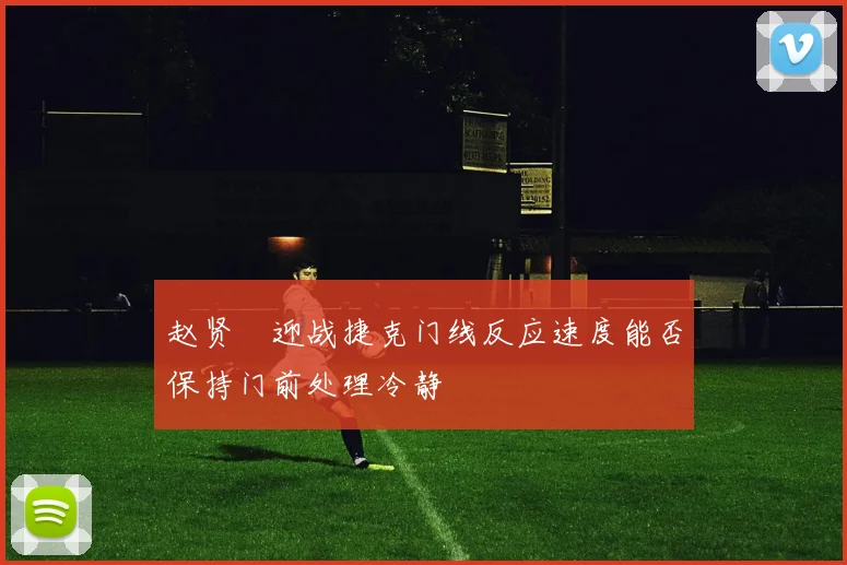 赵贤祐迎战捷克门线反应速度能否保持门前处理冷静