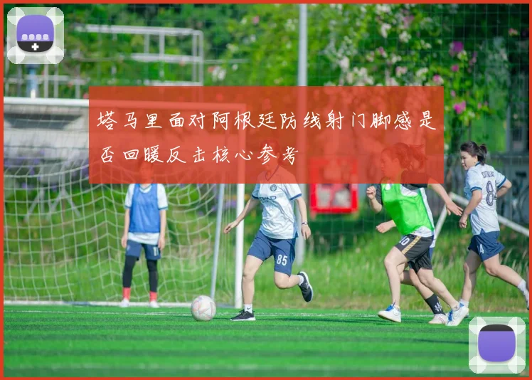 塔马里面对阿根廷防线射门脚感是否回暖反击核心参考