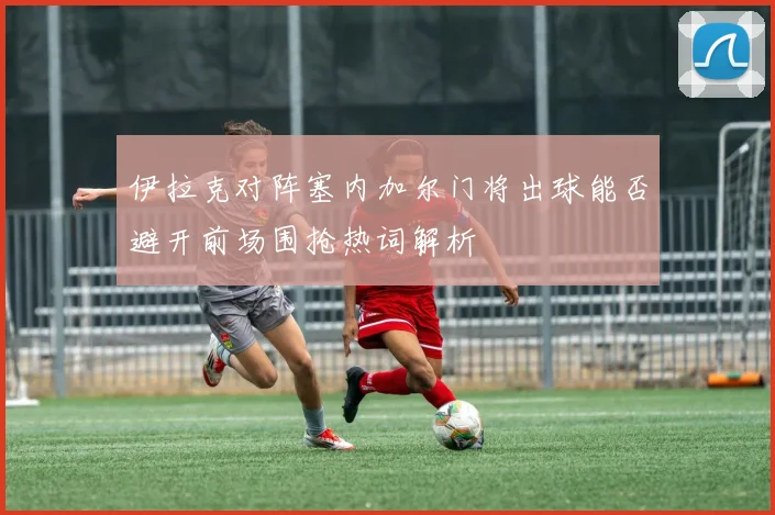 伊拉克对阵塞内加尔门将出球能否避开前场围抢热词解析