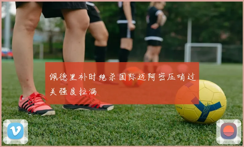 佩德里补时绝杀国际迈阿密压哨过关强度拉满