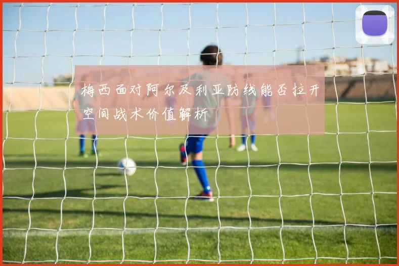 梅西面对阿尔及利亚防线能否拉开空间战术价值解析