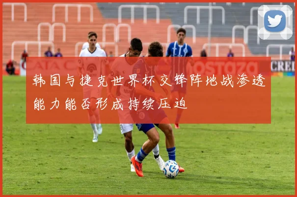 韩国与捷克世界杯交锋阵地战渗透能力能否形成持续压迫