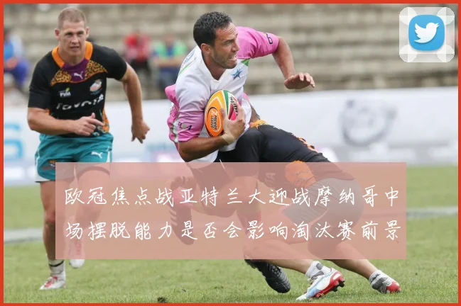 欧冠焦点战亚特兰大迎战摩纳哥中场摆脱能力是否会影响淘汰赛前景